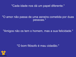 "Cada idade nos dá um papel diferente." "O amor não passa de uma asneira cometida por duas pessoas." "Amigos não os tem o homem, mas a sua felicidade." "O bom filósofo é mau cidadão." 