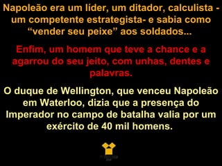 Napoleão era um líder, um ditador, calculista - um competente estrategista- e sabia como “vender seu peixe” aos soldados...   Enfim, um homem que teve a chance e a agarrou do seu jeito, com unhas, dentes e palavras. O duque de Wellington, que venceu Napoleão em Waterloo, dizia que a presença do Imperador no campo de batalha valia por um exército de 40 mil homens.  