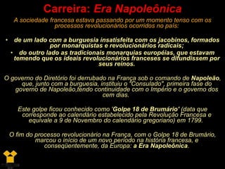 A sociedade francesa estava passando por um momento tenso com os processos revolucionários ocorridos no país: de um lado com a burguesia insatisfeita com os jacobinos, formados por monarquistas e revolucionários radicais; do outro lado as tradicionais monarquias européias, que estavam temendo que os ideais revolucionários franceses se difundissem por seus reinos. O governo do Diretório foi derrubado na França sob o comando de  Napoleão , que, junto com a burguesia, instituiu o “Consulado", primeira fase do governo de Napoleão,tendo continuidade com o Império e o governo dos cem dias.  Este golpe ficou conhecido como ' Golpe 18 de Brumário'  (data que corresponde ao calendário estabelecido pela Revolução Francesa e equivale a 9 de Novembro do calendário gregoriano) em 1799.  O fim do processo revolucionário na França, com o Golpe 18 de Brumário, marcou o início de um novo período na história francesa, e conseqüentemente, da Europa:  a Era Napoleônica . Carreira:  Era Napoleônica 