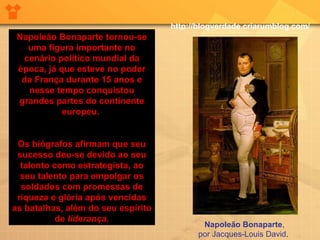 Napoleão Bonaparte tornou-se uma figura importante no cenário político mundial da época, já que esteve no poder da França durante 15 anos e nesse tempo conquistou grandes partes do continente europeu.  Os biógrafos afirmam que seu sucesso deu-se devido ao seu talento como estrategista, ao seu talento para empolgar os soldados com promessas de riqueza e glória após vencidas as batalhas, além do seu espírito de  liderança . Napoleão Bonaparte , por Jacques-Louis David .  http://blogverdade.criarumblog.com/ 