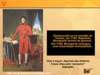 Destacando-se no assédio de Toulon, em 1793, Napoleão Bonaparte tornou-se general.  Em 1796, Bonaparte esmagou uma insurreição monarquista.  Veja a seguir, algumas das célebres frases ditas pelo “pensador” Napoleão. http://blogverdade.criarumblog.com/ 