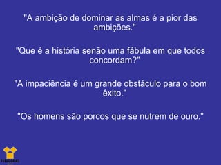 "A ambição de dominar as almas é a pior das ambições." "Que é a história senão uma fábula em que todos concordam?" "A impaciência é um grande obstáculo para o bom êxito." "Os homens são porcos que se nutrem de ouro." 