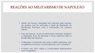REAÇÕES AO MILITARISMO DE NAPOLEÃO
• Dentro da França, Napoleão era criticado pelo excesso
de guerras, por ter sufocado o ideal de liberdade da
Revolução Francesa com a introdução da censura
prévia.
• Fora da França, os povos dominados também reagiram
e Napoleão teve de devolver o trono espanhol para a
família Real de Espanha.
• O Bloqueio Continental não surtiu o efeito esperado, pois
a Inglaterra continuou comercializando com a América.
• A Rússia, em 1810, voltou a comercializar abertamente
com a Inglaterra.
 