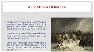 A PRIMEIRA DERROTA
• Irritado com o comércio entre Rússia e
Inglaterra, Napoleão decidi invadir o
grande país russo como castigo a
desobediência do Bloqueio Continental.
• O Exército de Bonaparte, despreparado
para o severo clima russo, foi derrotado
pelo general “inverno”.
• Derrotado, Napoleão foi enviado para a
ilha de Elba, no Mediterrâneo. O trono
Francês foi ocupado por Luís XVIII, irmão
de Luís XVI
 
