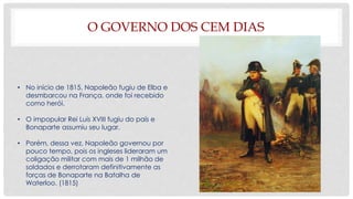 O GOVERNO DOS CEM DIAS
• No início de 1815, Napoleão fugiu de Elba e
desmbarcou na França, onde foi recebido
como herói.
• O impopular Rei Luís XVIII fugiu do país e
Bonaparte assumiu seu lugar.
• Porém, dessa vez, Napoleão governou por
pouco tempo, pois os ingleses lideraram um
coligação militar com mais de 1 milhão de
soldados e derrotaram definitivamente as
forças de Bonaparte na Batalha de
Waterloo. (1815)
 