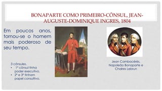 BONAPARTE COMO PRIMEIRO-CÔNSUL, JEAN-
AUGUSTE-DOMINIQUE INGRES, 1804
Em poucos anos,
tornou-se o homem
mais poderoso de
seu tempo.
3 cônsules.
• 1º cônsul tinha
poder executivo.
• 2º e 3º tinham
papel consultivo.
Jean Cambacérès,
Napoleão Bonaparte e
Chalres Lebrun
 