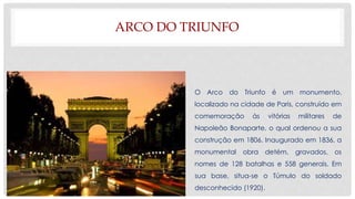ARCO DO TRIUNFO
O Arco do Triunfo é um monumento,
localizado na cidade de Paris, construído em
comemoração às vitórias militares de
Napoleão Bonaparte, o qual ordenou a sua
construção em 1806. Inaugurado em 1836, a
monumental obra detém, gravados, os
nomes de 128 batalhas e 558 generais. Em
sua base, situa-se o Túmulo do soldado
desconhecido (1920).
 