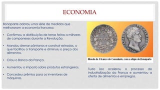 ECONOMIA
Bonaparte adotou uma série de medidas que
melhoraram a economia francesa:
• Confirmou a distribuição de terras feitas a milhares
de camponeses durante a Revolução.
• Mandou drenar pântanos e construir estradas, o
que facilitou o transporte e diminuiu o preço dos
alimentos.
• Criou o Banco da França.
• Aumentou o imposto sobre produtos estrangeiros.
• Concedeu prêmios para os inventores de
máquinas.
Tudo isso acelerou o processo de
industrialização da França e aumentou a
oferta de alimentos e empregos.
 