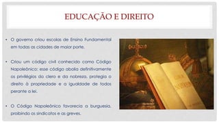 EDUCAÇÃO E DIREITO
• O governo criou escolas de Ensino Fundamental
em todas as cidades de maior porte.
• Criou um código civil conhecido como Código
Napoleônico: esse código abolia definitivamente
os privilégios do clero e da nobreza, protegia o
direito à propriedade e a igualdade de todos
perante a lei.
• O Código Napoleônico favorecia a burguesia,
proibindo os sindicatos e as greves.
 