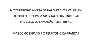 NESTE PERÍODO A META DE NAPOLEÃO ERA CRIAR UM
EXÉRCITO FORTE PARA MAIS TARDE DAR INÍCIO AO
PROCESSO DE EXPANSÃO TERRITORIAL.
MAS COMO EXPANDIR O TERRITÓRIO DA FRANÇA?
 