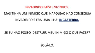 INVADINDO PAÍSES VIZINHOS.
MAS TINHA UM INIMIGO QUE NAPOLEÃO NÃO CONSEGUIA
INVADIR POIS ERA UMA ILHA: INGLATERRA.
SE EU NÃO POSSO DESTRUIR MEU INIMIGO O QUE FAZER?
ISOLÁ-LO.
 