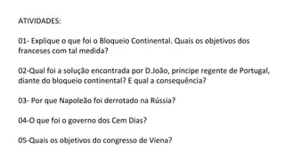 ATIVIDADES:
01- Explique o que foi o Bloqueio Continental. Quais os objetivos dos
franceses com tal medida?
02-Qual foi a solução encontrada por D.João, príncipe regente de Portugal,
diante do bloqueio continental? E qual a consequência?
03- Por que Napoleão foi derrotado na Rússia?
04-O que foi o governo dos Cem Dias?
05-Quais os objetivos do congresso de Viena?
 