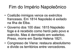 Fim do Império Napoleônico Coalizão inimigos vence os exércitos franceses. Em 1814 Napoleão é exilado na Ilha de Elba. Governo dos 100 dias: 1815 Napoleão foge e é recebido como herói pelo povo e exército. Mas é derrotado em waterloo. Preso, morre em Santa Helena 1821. Congresso de Viena: restaura absolutismo e divide os territórios entre vencedores. 