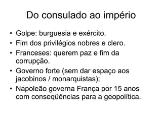 Do consulado ao império Golpe: burguesia e exército. Fim dos privilégios nobres e clero. Franceses: querem paz e fim da corrupção. Governo forte (sem dar espaço aos jacobinos / monarquistas); Napoleão governa França por 15 anos com conseqüências para a geopolítica. 