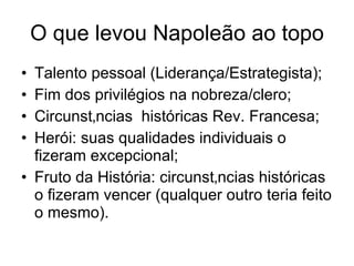 O que levou Napoleão ao topo Talento pessoal (Liderança/Estrategista); Fim dos privilégios na nobreza/clero; Circunstâncias  históricas Rev. Francesa; Herói: suas qualidades individuais o fizeram excepcional; Fruto da História: circunstâncias históricas o fizeram vencer (qualquer outro teria feito o mesmo). 