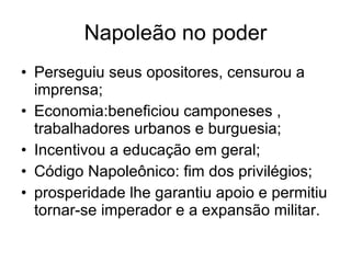 Napoleão no poder Perseguiu seus opositores, censurou a imprensa; Economia:beneficiou camponeses , trabalhadores urbanos e burguesia; Incentivou a educação em geral; Código Napoleônico: fim dos privilégios; prosperidade lhe garantiu apoio e permitiu tornar-se imperador e a expansão militar. 