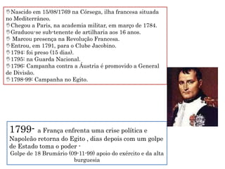 Nascido em 15/08/1769 na Córsega, ilha francesa situada
no Mediterrâneo.
Chegou a Paris, na academia militar, em março de 1784.
Graduou-se sub-tenente de artilharia aos 16 anos.
 Marcou presença na Revolução Francesa.
Entrou, em 1791, para o Clube Jacobino.
1794: foi preso (15 dias).
1795: na Guarda Nacional.
1796: Campanha contra a Áustria é promovido a General
de Divisão.
1798-99: Campanha no Egito.
1799- a França enfrenta uma crise política e
Napoleão retorna do Egito , dias depois com um golpe
de Estado toma o poder -
Golpe de 18 Brumário (09-11-99) apoio do exército e da alta
burguesia
 
