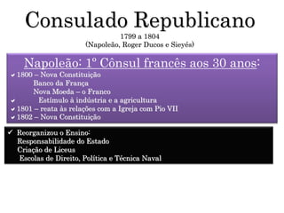 Consulado Republicano
1799 a 1804
(Napoleão, Roger Ducos e Sieyés)
Napoleão: 1º Cônsul francês aos 30 anos:
1800 – Nova Constituição
Banco da França
Nova Moeda – o Franco
 Estímulo à indústria e a agricultura
1801 – reata às relações com a Igreja com Pio VII
1802 – Nova Constituição
 Reorganizou o Ensino:
Responsabilidade do Estado
Criação de Liceus
Escolas de Direito, Política e Técnica Naval
 