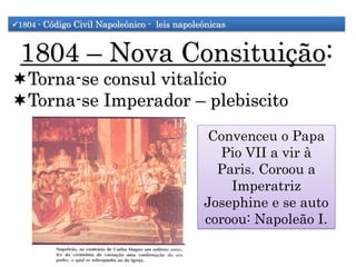 1804 - Código Civil Napoleônico - leis napoleônicas
1804 – Nova Consituição:
Torna-se consul vitalício
Torna-se Imperador – plebiscito
Convenceu o Papa
Pio VII a vir à
Paris. Coroou a
Imperatriz
Josephine e se auto
coroou: Napoleão I.
 