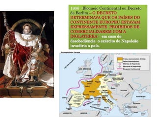 1806 -Bloqueio Continental ou Decreto
de Berlim – O DECRETO
DETERMINAVA QUE OS PAÍSES DO
CONTINENTE EUROPEU ESTAVAM
EXPRESSAMENTE PROIBIDOS DE
COMERCIALIZAREM COM A
INGLATERRA - em caso de
desobediência o exército de Napoleão
invadiria o país.
 