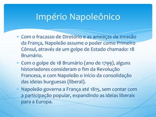 Com o fracasso de Diretório e as ameaças de invasão
da França, Napoleão assume o poder como Primeiro
Cônsul, através de um golpe de Estado chamado: 18
Brumário.
Com o golpe de 18 Brumário (ano de 1799), alguns
historiadores consideram o fim da Revolução
Francesa, e com Napoleão o início da consolidação
das ideias burguesas (liberal).
Napoleão governa a França até 1815, sem contar com
a participação popular, expandindo as ideias liberais
para a Europa.
Império Napoleônico
 