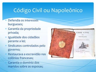 Código Civil ou Napoleônico
Defendia os interesses
burgueses;
Garantia da propriedade
privada;
Igualdade dos cidadãos
perante a lei;
Sindicatos controlados pelo
governo;
Restaurava a escravidão nas
colônias francesas;
Garantia o domínio dos
maridos sobre as esposas;
 