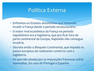 Enfrentou os Estados absolutistas que tentavam
invadir a França desde o período revolucionário.
O maior rival econômico da França no período
napoleônico era a Inglaterra, que pro ficar fora da
parte continental da Europa, Napoleão não consegue
invadi-la.
Decreta então o Bloqueio Continental, que impedia os
países europeus de realizarem comércio com a
Inglaterra.
Os que não obedeciam as imposições francesas sofria
represálias, foi caso de Portugal e Espanha.
Política Externa
 