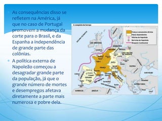 As consequências disso se
refletem na América, já
que no caso de Portugal
promovem a mudança da
corte para o Brasil, e da
Espanha a independência
de grande parte das
colônias.
A política externa de
Napoleão começou a
desagradar grande parte
da população, já que o
grande número de mortes
e desempregos afetava
diretamente a parte mais
numerosa e pobre dela.
 