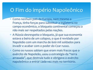 Como nenhum país da Europa, nem mesmo a
França, tinha forças para substituir a Inglaterra no
campo econômico, o bloqueio continental começou a
não mais ser respeitados pelas nações.
A Rússia desrespeita o bloqueio, já que sua economia
estava a beira de um colapso, o que é revidado por
Napoleão com um marcha de 600 mil soldados para
invadir e acabar com o poder do Czar russo.
Como os russos sabiam que eram mais fracos que o
exército de Napoleão, usou a estratégia da “terra
arrasada”, que destruía tudo e obrigava o exército
napoleônico a entrar cada vez mais no território.
O Fim do império Napoleônico
 