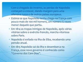 Com a chegada do inverno, as perdas de Napoleão
começam a crescer, dando margem para uma
ofensiva russa e de outros países europeus.
Estima-se que Napoleão tenha chego na França com
pouco mais de 100 mil homens, um número 6 vezes
menor daquele que partiu.
Em 1814 as tropas inimigas de Napoleão, após várias
vitórias sobre o exército francês, marcha vitoriosa
sobre Paris.
Napoleão é exilado na ilha de Elba, recebendo uma
pensão anual.
Em 1815 Napoleão sai da ilha e desembarca na
França, esse novo governo é conhecido como
“Governo dos Cem Dias”.
 