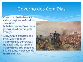 Governo dos Cem Dias
Como o exército francês
estava fragilizado devido as
sucessivas
batalhas, Napoleão recruta
jovens para lutarem pela
França.
Mas, naquele mesmo ano
(1815), as tropas de
Napoleão são derrotadas
na Batalha de Waterllo, e
Napoleão é aprisionado na
ilha de Santa Helena, onde
morre em 1821.
 
