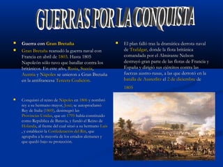  Guerra conGuerra con Gran BretañaGran Bretaña
 Gran BretañaGran Bretaña reanudó la guerra naval conreanudó la guerra naval con
Francia en abril deFrancia en abril de 18031803. Hasta 1805. Hasta 1805
Napoleón sólo tuvo que batallar contra losNapoleón sólo tuvo que batallar contra los
británicos. En este año,británicos. En este año, RusiaRusia,, SueciaSuecia,,
AustriaAustria yy NápolesNápoles se unieron a Gran Bretañase unieron a Gran Bretaña
en la antifrancesaen la antifrancesa Tercera CoaliciónTercera Coalición..
 El plan falló tras la dramática derrota navalEl plan falló tras la dramática derrota naval
dede TrafalgarTrafalgar, donde la flota británica, donde la flota británica
comandada por el Almirante Nelsoncomandada por el Almirante Nelson
destruyó gran parte de las flotas de Francia ydestruyó gran parte de las flotas de Francia y
España y dirigió sus ejércitos contra lasEspaña y dirigió sus ejércitos contra las
fuerzas austro-rusas, a las que derrotó en lafuerzas austro-rusas, a las que derrotó en la
batalla de Austerlitzbatalla de Austerlitz elel 2 de diciembre2 de diciembre dede
18051805
 Conquistó el reino deConquistó el reino de NápolesNápoles enen 18061806 y nombróy nombró
rey a su hermano mayor,rey a su hermano mayor, JoséJosé; se autoproclamó; se autoproclamó
Rey de Italia (Rey de Italia (18051805), desintegró las), desintegró las
Provincias UnidasProvincias Unidas, que en, que en 17951795 había constituidohabía constituido
como República de Batavia, y fundó el Reino decomo República de Batavia, y fundó el Reino de
HolandaHolanda, al frente del cual situó a su hermano, al frente del cual situó a su hermano LuisLuis
, y estableció la, y estableció la Confederación del RinConfederación del Rin, que, que
agrupaba a la mayoría de los estados alemanes yagrupaba a la mayoría de los estados alemanes y
que quedó bajo su protección.que quedó bajo su protección.
 