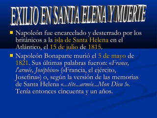  Napoleón fue encarcelado y desterrado por losNapoleón fue encarcelado y desterrado por los
británicos a labritánicos a la isla de Santa Helenaisla de Santa Helena en elen el
Atlántico, elAtlántico, el 15 de julio15 de julio dede 18151815..
 Napoleón Bonaparte murió elNapoleón Bonaparte murió el 5 de mayo5 de mayo dede
18211821. Sus últimas palabras fueron: «. Sus últimas palabras fueron: «France,France,
l'armée, Joséphinel'armée, Joséphine» («Francia, el ejército,» («Francia, el ejército,
Josefina») o, según la versión de las memoriasJosefina») o, según la versión de las memorias
de Santa Helena «de Santa Helena «...tête...armée...Mon Dieu !...tête...armée...Mon Dieu !».».
Tenía entonces cincuenta y un años.Tenía entonces cincuenta y un años.
 