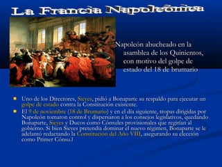 Napoleón abucheado en laNapoleón abucheado en la
asamblea de los Quinientos,asamblea de los Quinientos,
con motivo del golpe decon motivo del golpe de
estado del 18 de brumarioestado del 18 de brumario
 Uno de los Directores,Uno de los Directores, SieyesSieyes, pidió a Bonaparte su respaldo para ejecutar un, pidió a Bonaparte su respaldo para ejecutar un
golpe de estadogolpe de estado contra la Constitución existente.contra la Constitución existente.
 ElEl 9 de noviembre9 de noviembre ((18 de Brumario18 de Brumario) y en el día siguiente, tropas dirigidas por) y en el día siguiente, tropas dirigidas por
Napoleón tomaron control y dispersaron a los consejos legislativos, quedandoNapoleón tomaron control y dispersaron a los consejos legislativos, quedando
Bonaparte,Bonaparte, SieyesSieyes y Ducos como Cónsules provisionales que regirían aly Ducos como Cónsules provisionales que regirían al
gobierno. Si bien Sieyes pretendía dominar el nuevo régimen, Bonaparte se legobierno. Si bien Sieyes pretendía dominar el nuevo régimen, Bonaparte se le
adelantó redactando laadelantó redactando la Constitución del Año VIIIConstitución del Año VIII, asegurando su elección, asegurando su elección
como Primer Cónsu.lcomo Primer Cónsu.l
 