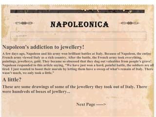 Napoleonica Napoleon's addiction to jewellery! A few days ago, Napoleon and his army won brilliant battles at Italy. Because of Napoleon, the entire French army viewed Italy as a rich country. After the battle, the French army took everything, paintings, jewellerys, gold. They became so obsessed that they dug out valuables from people's grave! Napoleon responded to this article saying, “We have just won a hard, painful battle, the soldiers are all tired. I just wanted to boost their morale by letting them have a sweep of what's remain of Italy. There wasn't much, we only took a little.” A little? These are some drawings of some of the jewellery they took out of Italy. There were hundreds of boxes of jewllery... Next Page -----> 