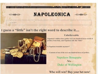 THE SHINE Napoleonica I  guess a “little” isn't the right word to describe it.... Unbelieveable Napoleon's soldiers have gather over one hundred boxes worth of jewllery from Italy, and Napoleon calls this “little” Is Napoleon trustable anymore? ←  Contents of one of the over one hundred boxes of jewllery Napoleon Bonaparte Vs Duke of Wellington Who will win? Buy your bet now! 