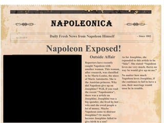 Napoleon Exposed! Outside Affair Reporters have recently  caught Napoleon with another woman. This woman, after research, was classified to be Marie-Louise, the niece of Marie Antoinette. She is the Austrian princess. Why did Napoleon give up on Josephine? Well, if you read the recent “Napoleonica”, there was a article on Josephine. Josephine was a big spender, she lived by her wits and she owed people a lot of money. Maybe Napoleon came to distrust Josephine? Or maybe because Josephine failed to give birth to a son? As for Josephine, she reponded to this article to be “fake”. She stated “Napoleon loves me very much, theres no way he would give up on me.” No matter how much Napoleon loves Josephine, if she continues to fail to have a son, their marriage would soon be in trouble. Napoleonica Daily Fresh News from Napoleon Himself - Since 1802 