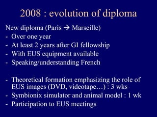 New diploma (Paris    Marseille) Over one year  At least 2 years after GI fellowship With EUS equipment available Speaking/understanding French Theoretical formation emphasizing the role of EUS images (DVD, videotape…) : 3 wks Symbionix simulator and animal model : 1 wk Participation to EUS meetings 2008 : evolution of diploma 