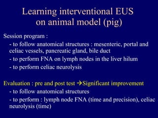 Learning interventional EUS  on animal model (pig) Session program : - to follow anatomical structures : mesenteric, portal and celiac vessels, pancreatic gland, bile duct - to perform FNA on lymph nodes in the liver hilum - to perform celiac neurolysis Evaluation : pre and post test   Significant improvement  - to follow anatomical structures  - to perform : lymph node FNA (time and precision), celiac neurolysis (time) 
