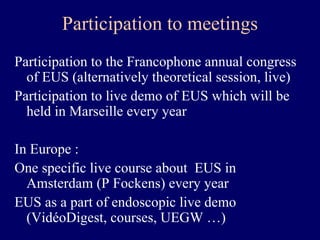 Participation to meetings Participation to the Francophone annual congress of EUS (alternatively theoretical session, live) Participation to live demo of EUS which will be held in Marseille every year In Europe : One specific live course about  EUS in Amsterdam (P Fockens) every year EUS as a part of endoscopic live demo (VidéoDigest, courses, UEGW …) 