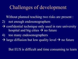 Challenges of development Without planned teaching two risks are present : not enough endosonographers     confidential technique only used in rare university hospital and big cities    no future too many endosonographers     large diffusion but low quality level    no future But EUS is difficult and time consuming to learn 