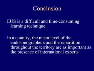 EUS is a difficult and time-consuming learning technique In a country, the mean level of the endosonographers and the repartition throughout the territory are as important as the presence of international experts Conclusion 