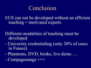 EUS can not be developed without an efficient teaching = motivated experts Different modalities of teaching must be developed  - University credentialing (only 30% of cases in France) - Phantoms, DVD, books, live demo … - Compagnonage +++ Conclusion 