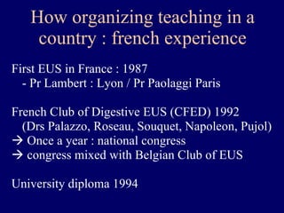 How organizing teaching in a country : french experience First EUS in France : 1987  - Pr Lambert : Lyon / Pr Paolaggi Paris French Club of Digestive EUS (CFED) 1992 (Drs Palazzo, Roseau, Souquet, Napoleon, Pujol) Once a year : national congress congress mixed with Belgian Club of EUS University diploma 1994 