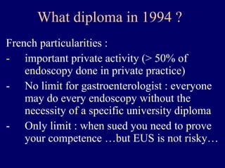 What diploma in 1994 ? French particularities : important private activity (> 50% of endoscopy done in private practice) No limit for gastroenterologist : everyone may do every endoscopy without the necessity of a specific university diploma Only limit : when sued you need to prove your competence …but EUS is not risky… 