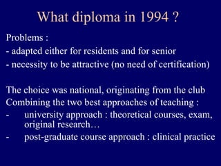 What diploma  in 1994  ? Problems :  - adapted either for residents and for senior - necessity to be attractive (no need of certification) The choice was national, originating from the club Combining the two best approaches of teaching : university approach : theoretical courses, exam, original research… post-graduate course approach : clinical practice 