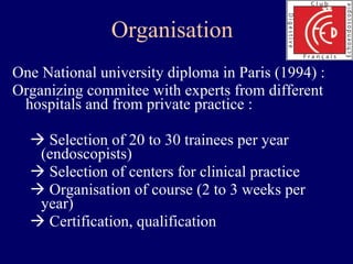 Organisation  One National university diploma in Paris (1994) : Organizing commitee with experts from different hospitals and from private practice :    Selection of 20 to 30 trainees per year (endoscopists)    Selection of centers for clinical practice    Organisation of course (2 to 3 weeks per year)    Certification, qualification 