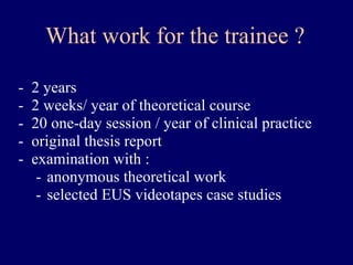 What work for the trainee ? 2 years 2 weeks/ year of theoretical course 20 one-day session / year of clinical practice original thesis report examination with : anonymous theoretical work selected EUS videotapes case studies  