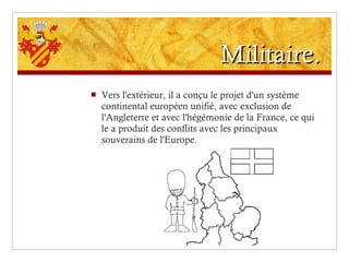 Militaire. Vers l'extérieur, il a conçu le projet d'un système continental européen unifié, avec exclusion de l'Angleterre et avec l'hégémonie de la France, ce qui le a produit des conflits avec les principaux souverains de l'Europe. 