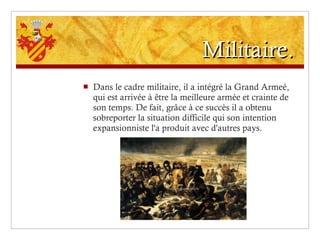 Militaire. Dans le cadre militaire, il a intégré la Grand Armeé, qui est arrivée à être la meilleure armée et crainte de son temps. De fait, grâce à ce succès il a obtenu sobreporter la situation difficile qui son intention expansionniste l'a produit avec d'autres pays. 
